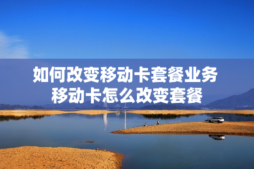 如何改变移动卡套餐业务 移动卡怎么改变套餐