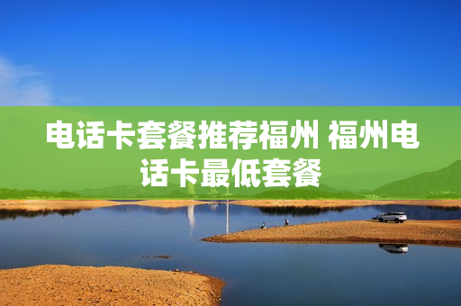 电话卡套餐推荐福州 福州电话卡最低套餐