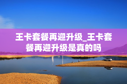 王卡套餐再迎升级_王卡套餐再迎升级是真的吗