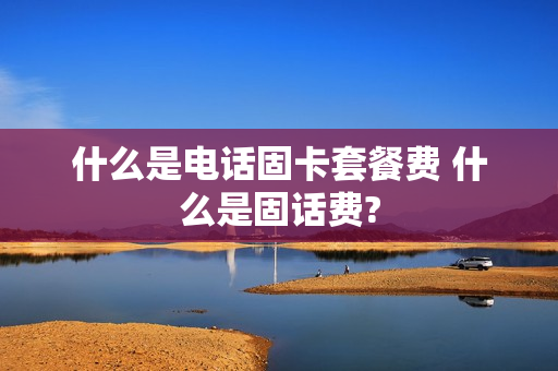 什么是电话固卡套餐费 什么是固话费?