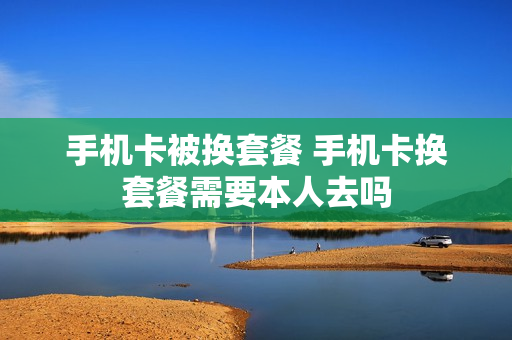 手机卡被换套餐 手机卡换套餐需要本人去吗