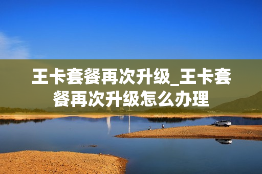 王卡套餐再次升级_王卡套餐再次升级怎么办理