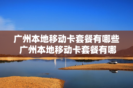 广州本地移动卡套餐有哪些 广州本地移动卡套餐有哪些类型