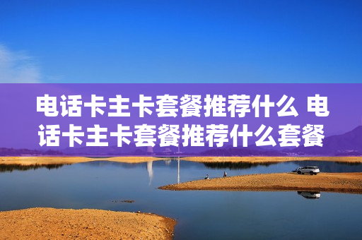 电话卡主卡套餐推荐什么 电话卡主卡套餐推荐什么套餐好