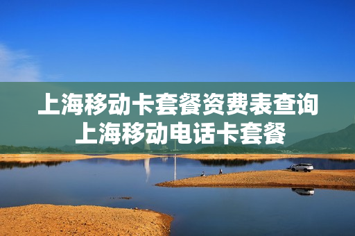 上海移动卡套餐资费表查询 上海移动电话卡套餐