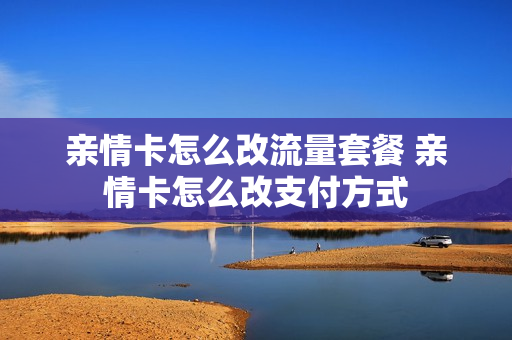 亲情卡怎么改流量套餐 亲情卡怎么改支付方式