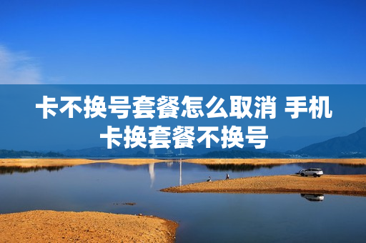 卡不换号套餐怎么取消 手机卡换套餐不换号