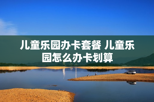 儿童乐园办卡套餐 儿童乐园怎么办卡划算