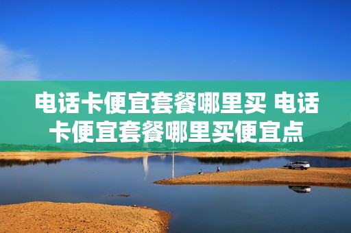 电话卡便宜套餐哪里买 电话卡便宜套餐哪里买便宜点