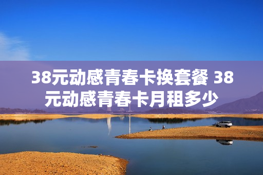 38元动感青春卡换套餐 38元动感青春卡月租多少