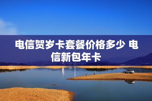 电信贺岁卡套餐价格多少 电信新包年卡
