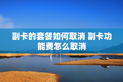副卡的套餐如何取消 副卡功能费怎么取消