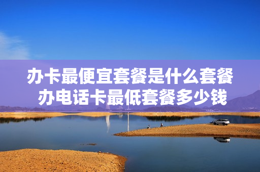 办卡最便宜套餐是什么套餐 办电话卡最低套餐多少钱