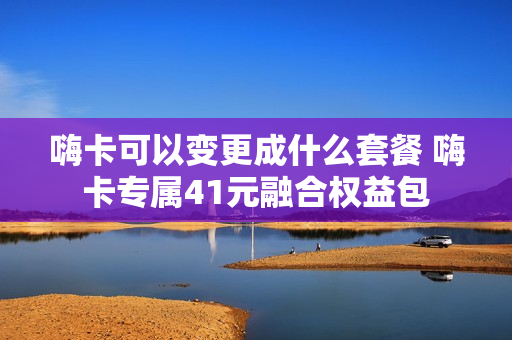 嗨卡可以变更成什么套餐 嗨卡专属41元融合权益包