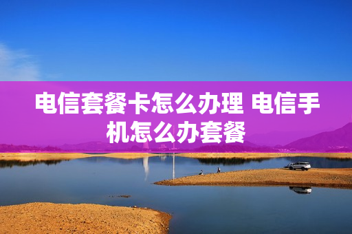 电信套餐卡怎么办理 电信手机怎么办套餐