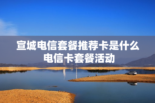 宣城电信套餐推荐卡是什么 电信卡套餐活动