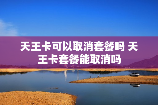 天王卡可以取消套餐吗 天王卡套餐能取消吗