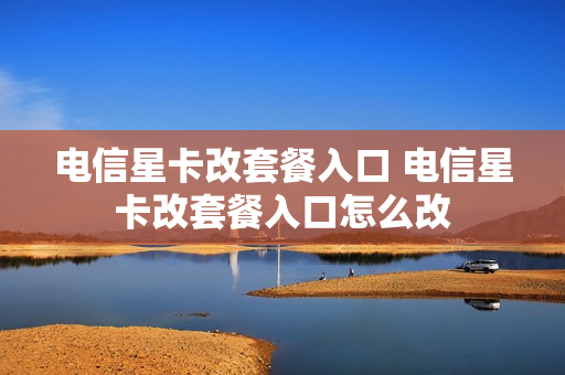 电信星卡改套餐入口 电信星卡改套餐入口怎么改