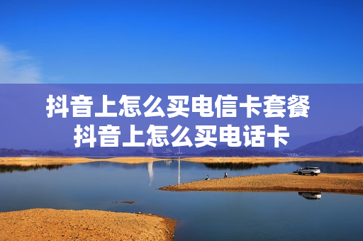 抖音上怎么买电信卡套餐 抖音上怎么买电话卡