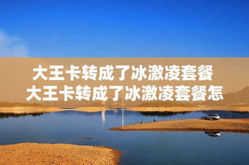 大王卡转成了冰激凌套餐 大王卡转成了冰激凌套餐怎么取消
