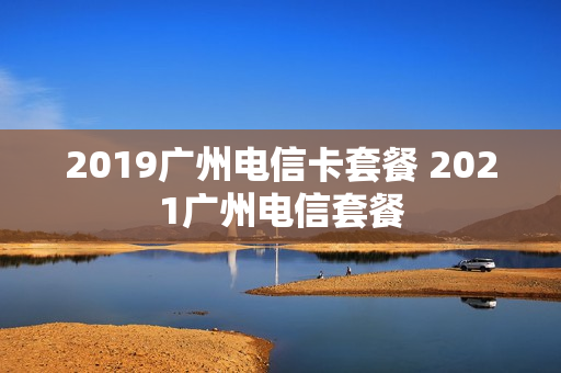 2019广州电信卡套餐 2021广州电信套餐
