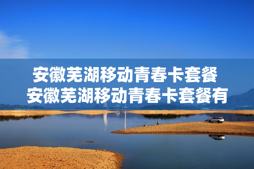 安徽芜湖移动青春卡套餐 安徽芜湖移动青春卡套餐有哪些