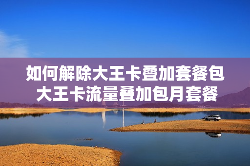 如何解除大王卡叠加套餐包 大王卡流量叠加包月套餐费怎么取消