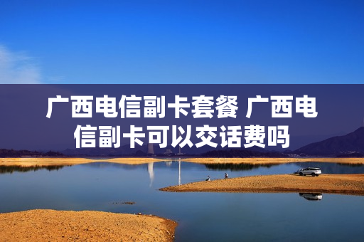 广西电信副卡套餐 广西电信副卡可以交话费吗