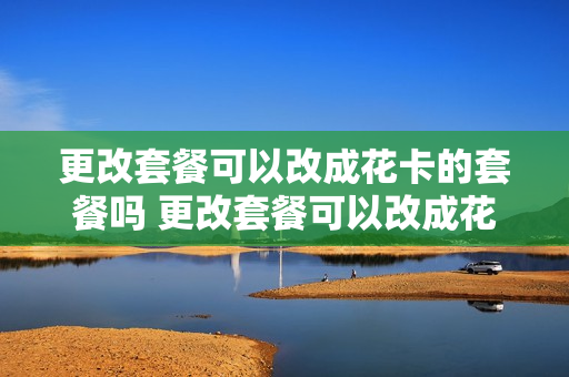 更改套餐可以改成花卡的套餐吗 更改套餐可以改成花卡的套餐吗移动