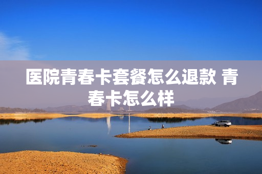 医院青春卡套餐怎么退款 青春卡怎么样