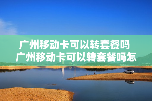 广州移动卡可以转套餐吗 广州移动卡可以转套餐吗怎么办