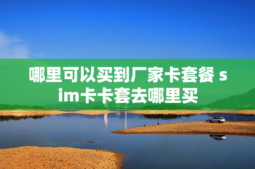 哪里可以买到厂家卡套餐 sim卡卡套去哪里买
