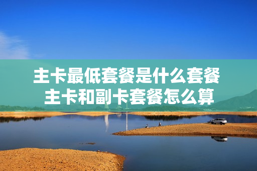 主卡最低套餐是什么套餐 主卡和副卡套餐怎么算