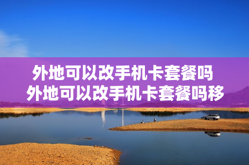 外地可以改手机卡套餐吗 外地可以改手机卡套餐吗移动