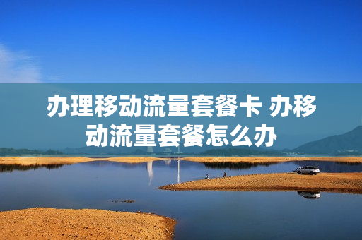 办理移动流量套餐卡 办移动流量套餐怎么办