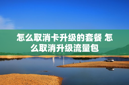 怎么取消卡升级的套餐 怎么取消升级流量包
