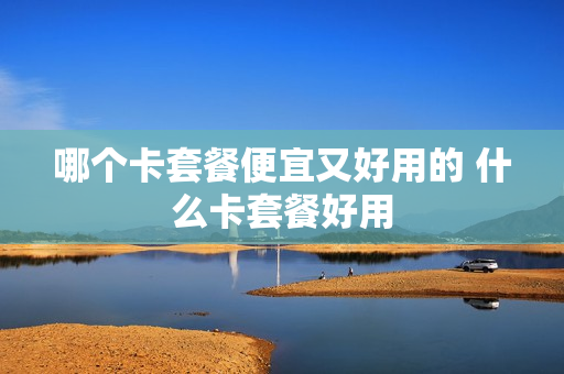 哪个卡套餐便宜又好用的 什么卡套餐好用