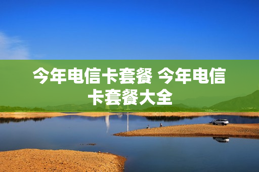 今年电信卡套餐 今年电信卡套餐大全