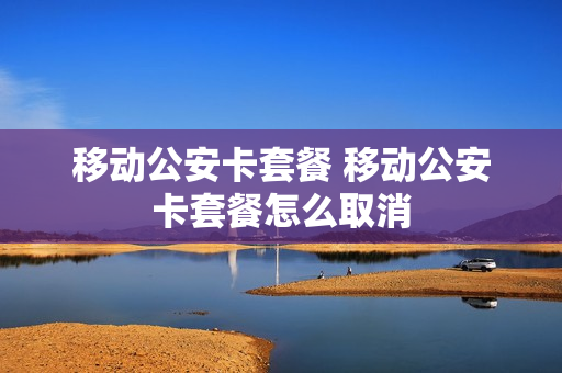 移动公安卡套餐 移动公安卡套餐怎么取消