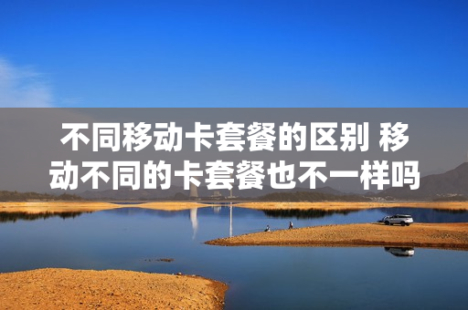 不同移动卡套餐的区别 移动不同的卡套餐也不一样吗