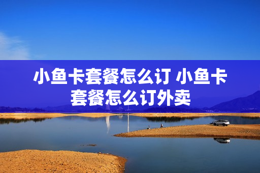 小鱼卡套餐怎么订 小鱼卡套餐怎么订外卖