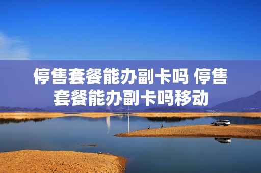 停售套餐能办副卡吗 停售套餐能办副卡吗移动