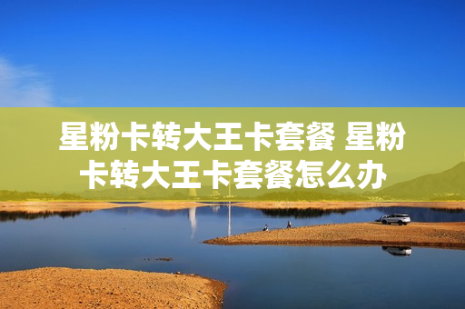 星粉卡转大王卡套餐 星粉卡转大王卡套餐怎么办