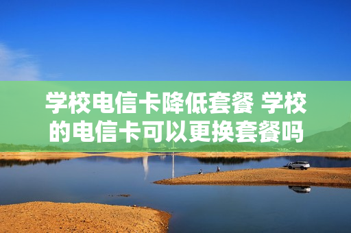 学校电信卡降低套餐 学校的电信卡可以更换套餐吗