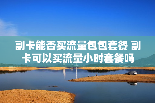 副卡能否买流量包包套餐 副卡可以买流量小时套餐吗