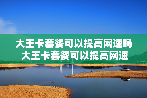 大王卡套餐可以提高网速吗 大王卡套餐可以提高网速吗知乎