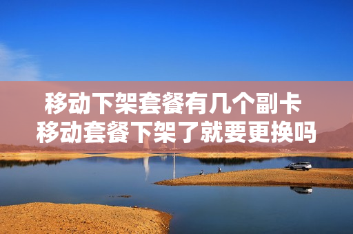 移动下架套餐有几个副卡 移动套餐下架了就要更换吗