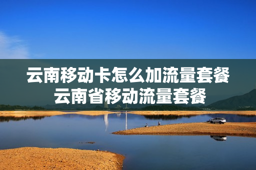 云南移动卡怎么加流量套餐 云南省移动流量套餐