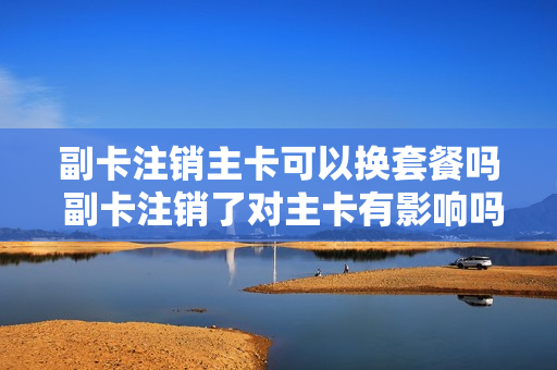 副卡注销主卡可以换套餐吗 副卡注销了对主卡有影响吗