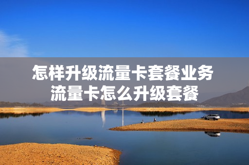 怎样升级流量卡套餐业务 流量卡怎么升级套餐